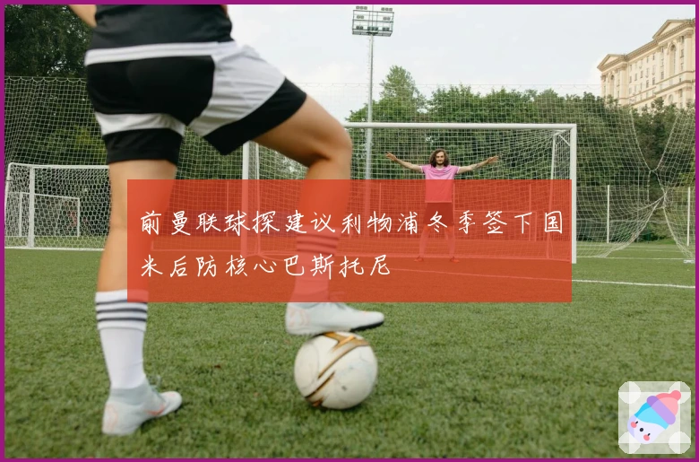 前曼联球探建议利物浦冬季签下国米后防核心巴斯托尼