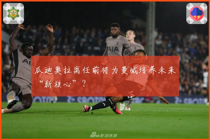 瓜迪奥拉离任前将为曼城培养未来“新核心”？