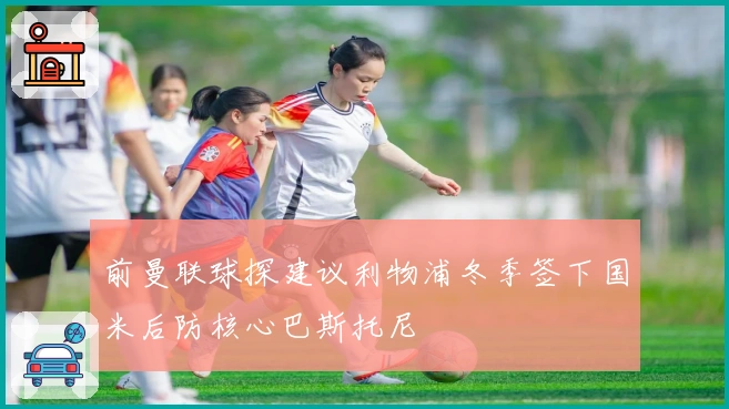 前曼联球探建议利物浦冬季签下国米后防核心巴斯托尼