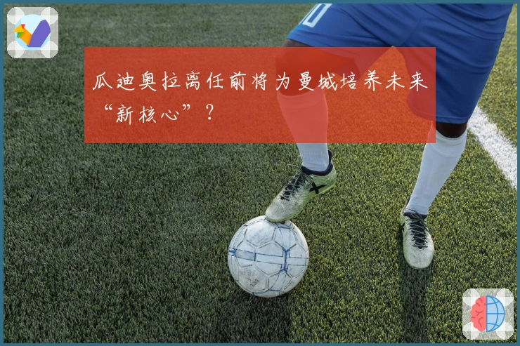 瓜迪奥拉离任前将为曼城培养未来“新核心”？