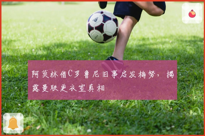 阿莫林借C罗鲁尼旧事启发梅努，揭露曼联更衣室真相