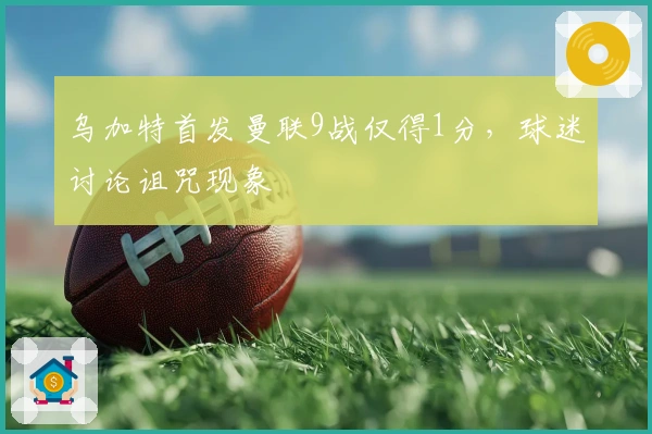 乌加特首发曼联9战仅得1分，球迷讨论诅咒现象