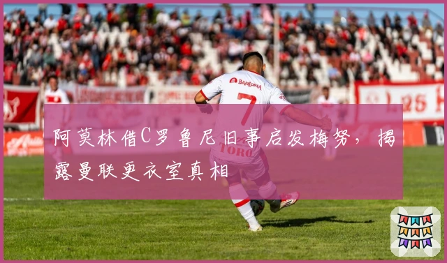 阿莫林借C罗鲁尼旧事启发梅努，揭露曼联更衣室真相