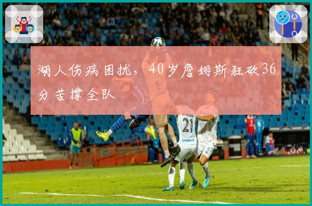 湖人伤病困扰，40岁詹姆斯狂砍36分苦撑全队