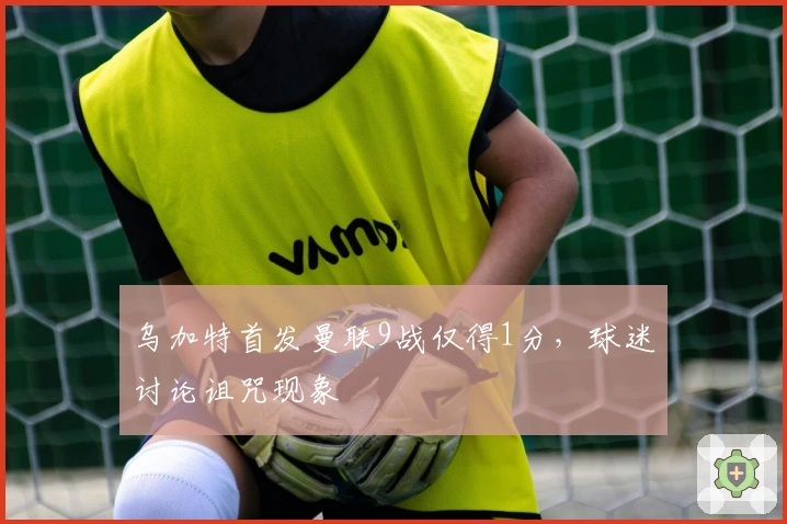 乌加特首发曼联9战仅得1分，球迷讨论诅咒现象